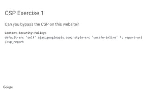 CSP Exercise 1
Can you bypass the CSP on this website?
Content-Security-Policy:
default-src 'self' ajax.googleapis.com; style-src 'unsafe-inline' *; report-uri
/csp_report
 
