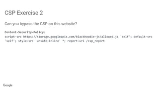 CSP Exercise 2
Can you bypass the CSP on this website?
Content-Security-Policy:
script-src https://storage.googleapis.com/blackhoodie-js/allowed.js 'self'; default-src
'self'; style-src 'unsafe-inline' *; report-uri /csp_report
 