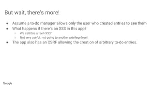 But wait, there's more!
● Assume a to-do manager allows only the user who created entries to see them
● What happens if there’s an XSS in this app?
○ We call this a "self-XSS"
○ Not very useful: not going to another privilege level
● The app also has an CSRF allowing the creation of arbitrary to-do entries.
 