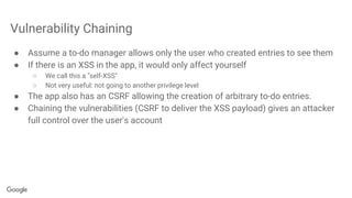Vulnerability Chaining
● Assume a to-do manager allows only the user who created entries to see them
● If there is an XSS in the app, it would only affect yourself
○ We call this a "self-XSS"
○ Not very useful: not going to another privilege level
● The app also has an CSRF allowing the creation of arbitrary to-do entries.
● Chaining the vulnerabilities (CSRF to deliver the XSS payload) gives an attacker
full control over the user's account
 