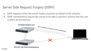 Server Side Request Forgery (SSRF)
● SSRF happens when the server makes requests on behalf of the attacker
● SSRF vulnerabilities require the server to be able to perform actions that the user
couldn't do themselves
169.254.169.254/metadata/keys
translate.kleekai.com
GET /translate?q=169.254.169.254/metadata/keys
 