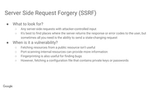Server Side Request Forgery (SSRF)
● What to look for?
○ Any server-side requests with attacker-controlled input
○ It's best to find places where the server returns the response or error codes to the user, but
sometimes all you need is the ability to send a state-changing request
● When is it a vulnerability?
○ Fetching resources from a public resource isn't useful
○ Port scanning internal resources can provide more information
○ Fingerprinting is also useful for finding bugs
○ However, fetching a configuration file that contains private keys or passwords
 