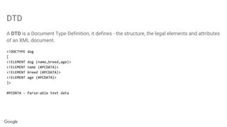 DTD
A DTD is a Document Type Definition, it defines - the structure, the legal elements and attributes
of an XML document.
<!DOCTYPE dog
[
<!ELEMENT dog (name,breed,age)>
<!ELEMENT name (#PCDATA)>
<!ELEMENT breed (#PCDATA)>
<!ELEMENT age (#PCDATA)>
]>
#PCDATA - Parse-able text data
 