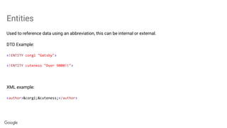 Entities
Used to reference data using an abbreviation, this can be internal or external.
DTD Example:
<!ENTITY corgi "Gatsby">
<!ENTITY cuteness "Over 9000!!">
XML example:
<author>&corgi;&cuteness;</author>
 