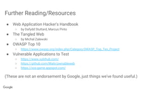 Further Reading/Resources
● Web Application Hacker's Handbook
○ by Dafydd Stuttard, Marcus Pinto
● The Tangled Web
○ by Michal Zalewski
● OWASP Top 10
○ https://www.owasp.org/index.php/Category:OWASP_Top_Ten_Project
● Vulnerable Applications to Test
○ https://www.vulnhub.com/
○ https://github.com/Matir/pwnableweb
○ https://xss-game.appspot.com/
(These are not an endorsement by Google, just things we've found useful.)
 