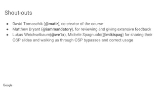 Shout-outs
● David Tomaschik (@matir), co-creator of the course
● Matthew Bryant (@iammandatory), for reviewing and giving extensive feedback
● Lukas Weichselbaum(@we1x), Michele Spagnuolo(@mikispag) for sharing their
CSP slides and walking us through CSP bypasses and correct usage
 