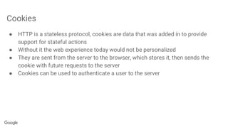 Cookies
● HTTP is a stateless protocol, cookies are data that was added in to provide
support for stateful actions
● Without it the web experience today would not be personalized
● They are sent from the server to the browser, which stores it, then sends the
cookie with future requests to the server
● Cookies can be used to authenticate a user to the server
 