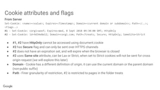 Cookie attributes and flags
From Server
Set-Cookie: <name>=<value>; Expires=<Timestamp>; Domain=<current domain or subdomain>; Path=</..>;
<Flags..>
#1 - Set-Cookie: corgi=woof; Expires=Wed, 8 Sept 2018 09:30:00 GMT; HttpOnly
#2 - Set-Cookie: id=9d34e8e12; Domain=corgi.com; Path=/treats; Secure; HttpOnly; SameSite=Strict
● #1, #2 have HttpOnly cannot be accessed using document.cookie
● #2 has Secure flag and can only be sent over HTTPS channels
● #2 does not have an expiration set, and will expire when the browser is closed
● #2 uses Same site attribute, can be Lax or Strict, when set to Strict cookies will not be sent for cross
origin request (we will explore this later)
● Domain - Cookie has a different definition of origin, it can use the current domain or the parent domain
(non-public suffix)
● Path - Finer granularity of restriction, #2 is restricted to pages in the folder treats
 