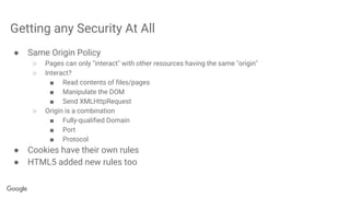 Getting any Security At All
● Same Origin Policy
○ Pages can only "interact" with other resources having the same "origin"
○ Interact?
■ Read contents of files/pages
■ Manipulate the DOM
■ Send XMLHttpRequest
○ Origin is a combination
■ Fully-qualified Domain
■ Port
■ Protocol
● Cookies have their own rules
● HTML5 added new rules too
 