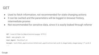GET
● Used to fetch information, not recommended for state changing actions
● It can be cached and the parameters will be logged in browser history,
intermediate proxies
● Not recommended for sensitive data, since it is easily leaked through referrer
GET /search?tbm=isch&q=klee+kai+puppy HTTP/2
Host: www.google.com
User-Agent: Mozilla/5.0
Accept: text/html,application/xhtml+xml,application/xml;q=0.9,image/webp,image/apng,*/*;q=0.8
….
 