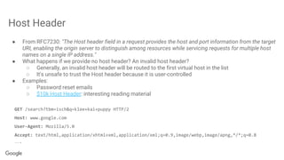 Host Header
● From RFC7230: "The Host header field in a request provides the host and port information from the target
URI, enabling the origin server to distinguish among resources while servicing requests for multiple host
names on a single IP address."
● What happens if we provide no host header? An invalid host header?
○ Generally, an invalid host header will be routed to the first virtual host in the list
○ It's unsafe to trust the Host header because it is user-controlled
● Examples:
○ Password reset emails
○ $10k Host Header: interesting reading material
GET /search?tbm=isch&q=klee+kai+puppy HTTP/2
Host: www.google.com
User-Agent: Mozilla/5.0
Accept: text/html,application/xhtml+xml,application/xml;q=0.9,image/webp,image/apng,*/*;q=0.8
….
 
