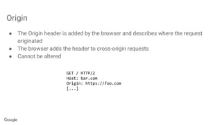 Origin
● The Origin header is added by the browser and describes where the request
originated
● The browser adds the header to cross-origin requests
● Cannot be altered
GET / HTTP/2
Host: bar.com
Origin: https://foo.com
[...]
 