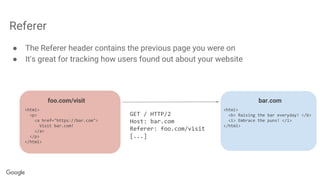 Referer
● The Referer header contains the previous page you were on
● It's great for tracking how users found out about your website
foo.com/visit bar.com
<html>
<p>
<a href="https://bar.com">
Visit bar.com!
</a>
</p>
</html>
GET / HTTP/2
Host: bar.com
Referer: foo.com/visit
[...]
<html>
<b> Raising the bar everyday! </b>
<i> Embrace the puns! </i>
</html>
 