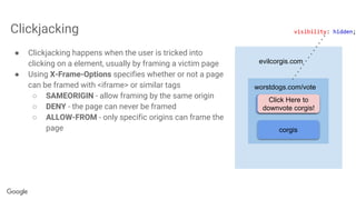 Clickjacking
● Clickjacking happens when the user is tricked into
clicking on a element, usually by framing a victim page
● Using X-Frame-Options specifies whether or not a page
can be framed with <iframe> or similar tags
○ SAMEORIGIN - allow framing by the same origin
○ DENY - the page can never be framed
○ ALLOW-FROM - only specific origins can frame the
page
evilcorgis.com
worstdogs.com/vote
klee kais
corgis
Click Here to
downvote corgis!
visibility: hidden;
 