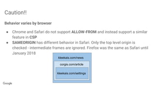 Caution!!
Behavior varies by browser
● Chrome and Safari do not support ALLOW-FROM and instead support a similar
feature in CSP
● SAMEORIGIN has different behavior in Safari. Only the top level origin is
checked - intermediate frames are ignored. Firefox was the same as Safari until
January 2018
kleekais.com/news
corgis.com/article
kleekais.com/settings
 