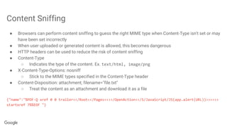 Content Sniffing
● Browsers can perform content sniffing to guess the right MIME type when Content-Type isn't set or may
have been set incorrectly
● When user uploaded or generated content is allowed, this becomes dangerous
● HTTP headers can be used to reduce the risk of content sniffing
● Content-Type
○ Indicates the type of the content. Ex. text/html, image/png
● X-Content-Type-Options: nosniff
○ Stick to the MIME types specified in the Content-Type header
● Content-Disposition: attachment; filename="file.txt"
○ Treat the content as an attachment and download it as a file
{"name":"%PDF-Q xref 0 0 trailer<</Root<</Pages<<>>/OpenAction<</S/JavaScript/JS(app.alert(URL))>>>>>>
startxref 7%%EOF "}
 