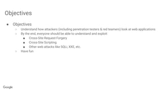Objectives
● Objectives
○ Understand how attackers (including penetration testers & red teamers) look at web applications
○ By the end, everyone should be able to understand and exploit:
■ Cross-Site Request Forgery
■ Cross-Site Scripting
■ Other web attacks like SQLi, XXE, etc.
○ Have fun
 