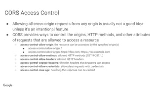 CORS Access Control
● Allowing all cross-origin requests from any origin is usually not a good idea
unless it's an intentional feature
● CORS provides ways to control the origins, HTTP methods, and other attributes
of requests that are allowed to access a resource
○ access-control-allow-origin: the resource can be accessed by the specified origin(s)
■ access-control-allow-origin: *
■ access-control-allow-origin: https://foo.com, https://foo.example.com
○ access-control-allow-methods: allowed HTTP methods (GET/POST/…)
○ access-control-allow-headers: allowed HTTP headers
○ access-control-expose-headers: whitelist headers that browsers can access
○ access-control-allow-credentials: allow/deny requests with credentials
○ access-control-max-age: how long the response can be cached
 