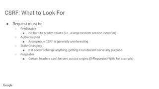 CSRF: What to Look For
● Request must be
○ Predictable
■ No hard-to-predict values (i.e., a large random session identifier)
○ Authenticated
■ Anonymous CSRF is generally uninteresting
○ State-Changing
■ If it doesn't change anything, getting it run doesn't serve any purpose
○ Forgeable
■ Certain headers can't be sent across origins (X-Requested-With, for example)
 