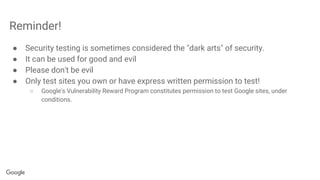 Reminder!
● Security testing is sometimes considered the "dark arts" of security.
● It can be used for good and evil
● Please don't be evil
● Only test sites you own or have express written permission to test!
○ Google's Vulnerability Reward Program constitutes permission to test Google sites, under
conditions.
 