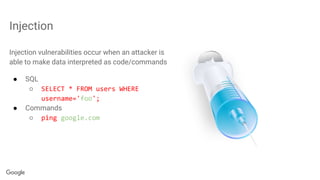 Injection
Injection vulnerabilities occur when an attacker is
able to make data interpreted as code/commands
● SQL
○ SELECT * FROM users WHERE
username='foo';
● Commands
○ ping google.com
 