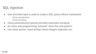 SQL Injection
● User provided input is used to create a SQL query without sanitization
○ String concatenation
○ String formatting
● Using parameterized queries provides automatic escaping
● So many web programming "tutorials" show this anti-pattern!
● Can close quotes, insert strings where integers expected, etc.
 