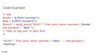 Code Example
<? php
$uname = $_POST["username"];
$pwd = $_POST["password"];
$result = mysql_query("SELECT * from users where username ='$uname'
and password = '$pwd'");
// Code to log user in goes here
?>
"SELECT * from users where username ='admin' -- and password =
'anything'
 
