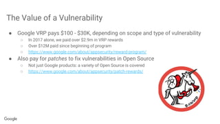 The Value of a Vulnerability
● Google VRP pays $100 - $30K, depending on scope and type of vulnerability
○ In 2017 alone, we paid over $2.9m in VRP rewards
○ Over $12M paid since beginning of program
○ https://www.google.com/about/appsecurity/reward-program/
● Also pay for patches to fix vulnerabilities in Open Source
○ Not just Google products: a variety of Open Source is covered
○ https://www.google.com/about/appsecurity/patch-rewards/
 