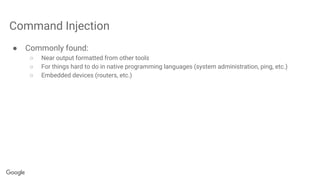 Command Injection
● Commonly found:
○ Near output formatted from other tools
○ For things hard to do in native programming languages (system administration, ping, etc.)
○ Embedded devices (routers, etc.)
 