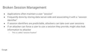 Broken Session Management
● Applications often maintain a user "session"
● Frequently done by storing data server-side and associating it with a "session
identifier"
● If session identifiers are predictable, attackers can take over user sessions
● If an attacker can force a user to use a session they provide, might also leak
information to attacker
○ This is called "session fixation"
 