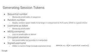 Generating Session Tokens
● Sequential number
○ Obviously predictable, in sequence
● Random number
○ Maybe, random space needs to be large in comparison to # of users, 64-bit is a good choice
● Username as token
○ Obviously predictable
● MD5(username)
○ Just as predictable as above!
● Encrypted username
○ Not predictable, but possible to manipulate
● Signed username
○ HMAC is hard to forge (include expiration time)
 