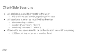 Client-Side Sessions
● All session data will be visible to the user
○ May or may not be a problem, depending on use case
● All session data can be modified by the user
○ Almost certainly a problem
○ session={'username': 'john'}
○ session={'username': 'admin'}
● Client-side sessions need to be authenticated to avoid tampering
○ HMAC(secret_key_on_server, session_data)
 