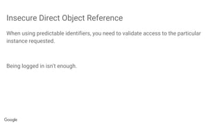 Insecure Direct Object Reference
When using predictable identifiers, you need to validate access to the particular
instance requested.
Being logged in isn't enough.
 