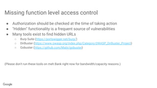 Missing function level access control
● Authorization should be checked at the time of taking action
● "Hidden" functionality is a frequent source of vulnerabilities
● Many tools exist to find hidden URLs
○ Burp Suite (https://portswigger.net/burp/)
○ DirBuster (https://www.owasp.org/index.php/Category:OWASP_DirBuster_Project)
○ Gobuster (https://github.com/Matir/gobuster)
(Please don't run these tools on meh Bank right now for bandwidth/capacity reasons.)
 