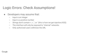 Logic Errors: Check Assumptions!
● Developers may assume that:
○ Input is an integer
○ Input is a positive number
○ Strings don't contain >, <, ", or ' (this is how we get injection/XSS)
○ The interface will only be exposed to "internal" networks
○ Only authorized users will know the URL
 