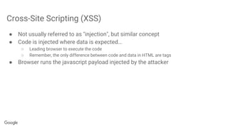 Cross-Site Scripting (XSS)
● Not usually referred to as "injection", but similar concept
● Code is injected where data is expected…
○ Leading browser to execute the code
○ Remember, the only difference between code and data in HTML are tags
● Browser runs the javascript payload injected by the attacker
 