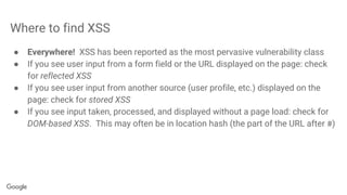 Where to find XSS
● Everywhere! XSS has been reported as the most pervasive vulnerability class
● If you see user input from a form field or the URL displayed on the page: check
for reflected XSS
● If you see user input from another source (user profile, etc.) displayed on the
page: check for stored XSS
● If you see input taken, processed, and displayed without a page load: check for
DOM-based XSS. This may often be in location hash (the part of the URL after #)
 