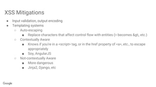 XSS Mitigations
● Input validation, output encoding
● Templating systems
○ Auto-escaping
■ Replace characters that affect control flow with entities (> becomes >, etc.)
○ Contextually Aware
■ Knows if you're in a <script> tag, or in the href property of <a>, etc., to escape
appropriately
■ Soy, AngularJS
○ Not-contextually Aware
■ More dangerous
■ Jinja2, Django, etc
 