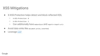 XSS Mitigations
● X-XSS-Protection helps detect and block reflected XSS,
○ X-XSS-Protection: 0
○ X-XSS-Protection: 1
○ Can additionally have mode=block and report=<report-uri>
● Avoid data sinks like document.write, innerhtml
● Leverage CSP
 