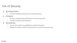 CIA of Security
● Confidentiality
○ Prevent unauthorized access to resources/data
● Integrity
○ Prevent unauthorized modification to resources/data
○ Prevent unauthorized execution
● Availability
○ Ensure the system is available (to authorized users)
○ Mostly the realm of DoS of various forms, won't be covered much
 