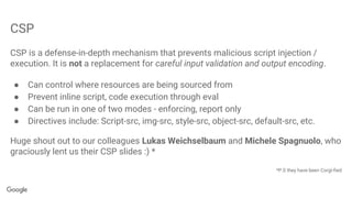 CSP
CSP is a defense-in-depth mechanism that prevents malicious script injection /
execution. It is not a replacement for careful input validation and output encoding.
● Can control where resources are being sourced from
● Prevent inline script, code execution through eval
● Can be run in one of two modes - enforcing, report only
● Directives include: Script-src, img-src, style-src, object-src, default-src, etc.
Huge shout out to our colleagues Lukas Weichselbaum and Michele Spagnuolo, who
graciously lent us their CSP slides :) *
*P.S they have been Corgi-fied
 