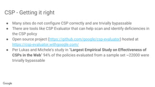 CSP - Getting it right
● Many sites do not configure CSP correctly and are trivially bypassable
● There are tools like CSP Evaluator that can help scan and identify deficiencies in
the CSP policy
● Open source project (https://github.com/google/csp-evaluator) hosted at
https://csp-evaluator.withgoogle.com/
● Per Lukas and Michele's study in "Largest Empirical Study on Effectiveness of
CSPs in the Web" 94% of the policies evaluated from a sample set ~22000 were
trivially bypassable
 