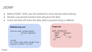 JSONP
● Before CORS / XHR, was the method for cross domain data sharing
● Declare a javascript function that will parse the data
● In the site that will share the data, data is passed using a callback
Corgi.com
woof_callback({
"Name" : "Gatsby",
"Age" : "4",
"Score" : "11"
});
WeRateCorgi.com
function woof_callback(data){
console.log(data);
}
……
<script
src="http://www.corgi.com/get-corg
i?q=woof_callback"><script>
 