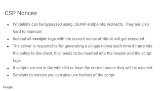 CSP Nonces
● Whitelists can be bypassed using JSONP endpoints, redirects. They are also
hard to maintain
● Instead all <script> tags with the correct nonce attribute will get executed
● The server is responsible for generating a unique nonce each time it transmits
the policy to the client, this needs to be inserted into the header and the script
tags
● If scripts are not in the whitelist or have the correct nonce they will be rejected
● Similarly to nonces you can also use hashes of the script
 