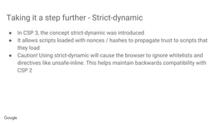 Taking it a step further - Strict-dynamic
● In CSP 3, the concept strict-dynamic was introduced
● It allows scripts loaded with nonces / hashes to propagate trust to scripts that
they load
● Caution! Using strict-dynamic will cause the browser to ignore whitelists and
directives like unsafe-inline. This helps maintain backwards compatibility with
CSP 2
 