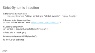 Strict-Dynamic in action
1) The CSP on the main site is -
Content-Security-Policy: script-src 'strict-dynamic' 'nonce-R4nd0m'
2) Trusted script, Nonce matches -
<script nonce="R4nd0m" src="https://corgi.com/loader.js">
3) Loader.js can perform,
var script = document.createElement('script');
script.src = "woof.js";
document.body.appendChild(script);
4) Woof.js will be trusted
 