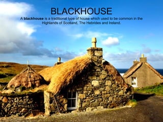 BLACKHOUSE
A blackhouse is a traditional type of house which used to be common in the 
Highlands of Scotland, The Hebrides and Ireland.

 