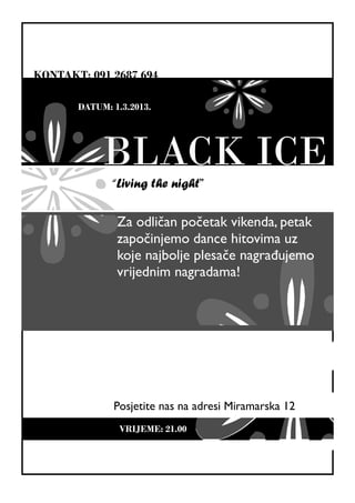 KONTAKT: 091 2687 694

       DATUM: 1.3.2013.




            BLACK ICE
              “Living the night”

               Za odličan početak vikenda, petak
               započinjemo dance hitovima uz
               koje najbolje plesače nagrađujemo
               vrijednim nagradama!




              Posjetite nas na adresi Miramarska 12
                VRIJEME: 21.00
 