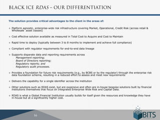 The solution provides critical advantages to the client in the areas of:

   Platform agnostic, enterprise-wide risk infrastructure covering Market, Operational, Credit Risk (across retail &
    Wholesale asset classes)

   Cost effective solution available as measured in Total Cost to Acquire and Cost to Maintain

   Rapid time to deploy (typically between 3 to 8 months to implement and achieve full compliance)

   Compliant with regulator requirements for end-to-end data lineage

   Supports disparate data and reporting requirements across
     - Management reporting;
     - Board of Directors reporting;
     - Regulatory reports; and
     - Regulatory audit processes.


   Provides a foundation for future risk requirements (e.g., by BCBS or by the regulator) through the enterprise risk
    data foundation schema, resulting in a reduced effort to assess and meet new requirements

   Delivers the capability for a single identifier across the institution

   Other solutions such as RDAS exist, but are expensive and often are in-house bespoke solutions built by financial
    institutions themselves that focus on Integrated Enterprise Wide Risk and Capital Data.

   RDAS is what a Global Financial Institution usually builds for itself given the resources and knowledge they have
    in-house but at a significantly higher cost.
 